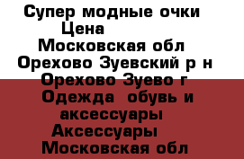 Супер модные очки › Цена ­ 20 000 - Московская обл., Орехово-Зуевский р-н, Орехово-Зуево г. Одежда, обувь и аксессуары » Аксессуары   . Московская обл.